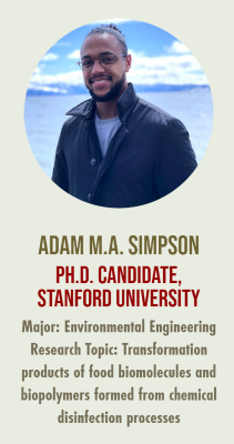 A picture of Adam M.A. Simpson with the text: "ADAM M.A. SIMPSON STANFORD UNIVERSITY Major: Environmental Engineering Research Topic: Transformation products of food biomolecules and biopolymers formed from chemical

PH.D. CANDIDATE,

disinfection processes"